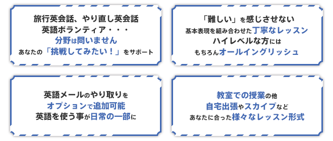 旅行英会話、やり直し英会話、英語ボランティア・・・分野は問いません。あなたの「挑戦してみたい！」をサポート。「難しい」を感じさせない、基本表現を組み合わせた丁寧なレッスン。ハイレベルな方には、もちろんオールイングリッシュ。英語メールのやり取りをオプションで追加可能。英語を使う事が日常の一部に。教室での授業の他、自宅出張やスカイプなど、あなたに合った様々なレッスン形式。