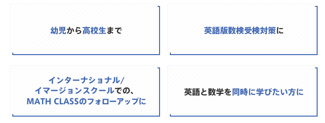 「幼児から高校生まで」「英語版数検受検対策に」「インターナショナル/イマージョンスクールでの、MATHCLASSのフォローアップに」「英語と数学を同時に学びたい方に」